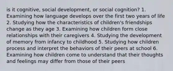 is it cognitive, social development, or social cognition? 1. Examining how language develops over the first two years of life 2. Studying how the characteristics of children's friendships change as they age 3. Examining how children form close relationships with their caregivers 4. Studying the development of memory from infancy to childhood 5. Studying how children process and interpret the behaviors of their peers at school 6. Examining how children come to understand that their thoughts and feelings may differ from those of their peers