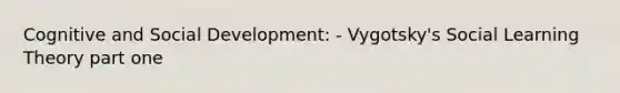 Cognitive and Social Development: - Vygotsky's Social Learning Theory part one