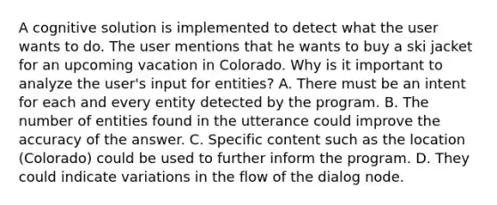 A cognitive solution is implemented to detect what the user wants to do. The user mentions that he wants to buy a ski jacket for an upcoming vacation in Colorado. Why is it important to analyze the user's input for entities? A. There must be an intent for each and every entity detected by the program. B. The number of entities found in the utterance could improve the accuracy of the answer. C. Specific content such as the location (Colorado) could be used to further inform the program. D. They could indicate variations in the flow of the dialog node.