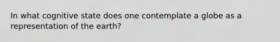 In what cognitive state does one contemplate a globe as a representation of the earth?