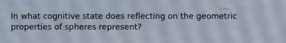 In what cognitive state does reflecting on the geometric properties of spheres represent?