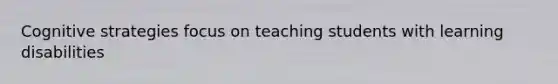 Cognitive strategies focus on teaching students with learning disabilities