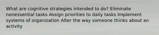 What are cognitive strategies intended to do? Eliminate nonessential tasks Assign priorities to daily tasks Implement systems of organization Alter the way someone thinks about an activity