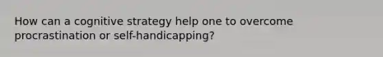 How can a cognitive strategy help one to overcome procrastination or self-handicapping?