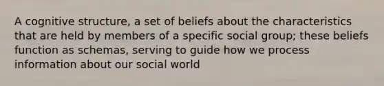 A cognitive structure, a set of beliefs about the characteristics that are held by members of a specific social group; these beliefs function as schemas, serving to guide how we process information about our social world