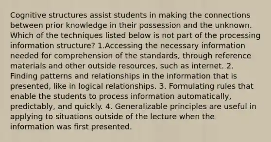 Cognitive structures assist students in making the connections between prior knowledge in their possession and the unknown. Which of the techniques listed below is not part of the processing information structure? 1.Accessing the necessary information needed for comprehension of the standards, through reference materials and other outside resources, such as internet. 2. Finding patterns and relationships in the information that is presented, like in logical relationships. 3. Formulating rules that enable the students to process information automatically, predictably, and quickly. 4. Generalizable principles are useful in applying to situations outside of the lecture when the information was first presented.