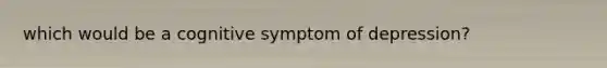 which would be a cognitive symptom of depression?