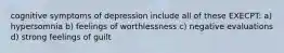 cognitive symptoms of depression include all of these EXECPT: a) hypersomnia b) feelings of worthlessness c) negative evaluations d) strong feelings of guilt