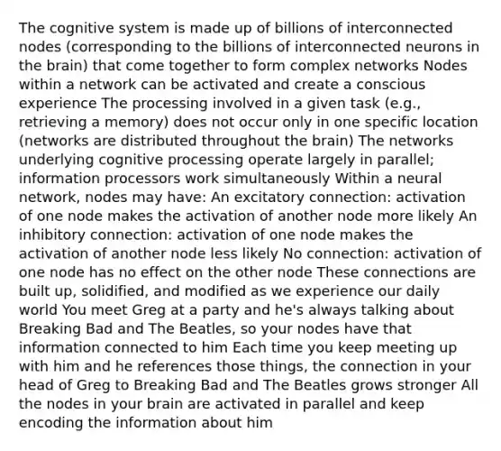 The cognitive system is made up of billions of interconnected nodes (corresponding to the billions of interconnected neurons in the brain) that come together to form complex networks Nodes within a network can be activated and create a conscious experience The processing involved in a given task (e.g., retrieving a memory) does not occur only in one specific location (networks are distributed throughout the brain) The networks underlying cognitive processing operate largely in parallel; information processors work simultaneously Within a neural network, nodes may have: An excitatory connection: activation of one node makes the activation of another node more likely An inhibitory connection: activation of one node makes the activation of another node less likely No connection: activation of one node has no effect on the other node These connections are built up, solidified, and modified as we experience our daily world You meet Greg at a party and he's always talking about Breaking Bad and The Beatles, so your nodes have that information connected to him Each time you keep meeting up with him and he references those things, the connection in your head of Greg to Breaking Bad and The Beatles grows stronger All the nodes in your brain are activated in parallel and keep encoding the information about him