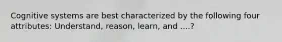 Cognitive systems are best characterized by the following four attributes: Understand, reason, learn, and ....?