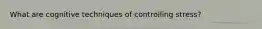 What are cognitive techniques of controlling stress?