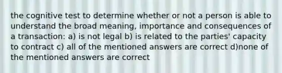 the cognitive test to determine whether or not a person is able to understand the broad meaning, importance and consequences of a transaction: a) is not legal b) is related to the parties' capacity to contract c) all of the mentioned answers are correct d)none of the mentioned answers are correct