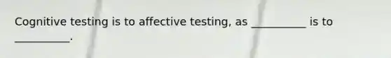 Cognitive testing is to affective testing, as __________ is to __________.