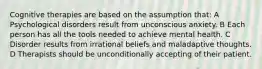 Cognitive therapies are based on the assumption that: A Psychological disorders result from unconscious anxiety. B Each person has all the tools needed to achieve mental health. C Disorder results from irrational beliefs and maladaptive thoughts. D Therapists should be unconditionally accepting of their patient.