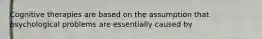 Cognitive therapies are based on the assumption that psychological problems are essentially caused by
