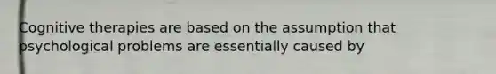 Cognitive therapies are based on the assumption that psychological problems are essentially caused by