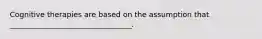 Cognitive therapies are based on the assumption that _________________________________.