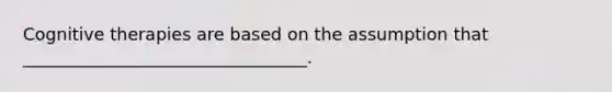 Cognitive therapies are based on the assumption that _________________________________.