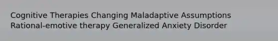 Cognitive Therapies Changing Maladaptive Assumptions Rational-emotive therapy Generalized Anxiety Disorder