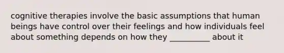 cognitive therapies involve the basic assumptions that human beings have control over their feelings and how individuals feel about something depends on how they __________ about it