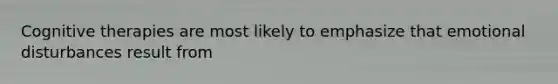 Cognitive therapies are most likely to emphasize that emotional disturbances result from