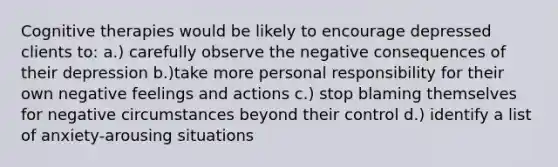 Cognitive therapies would be likely to encourage depressed clients to: a.) carefully observe the negative consequences of their depression b.)take more personal responsibility for their own negative feelings and actions c.) stop blaming themselves for negative circumstances beyond their control d.) identify a list of anxiety-arousing situations