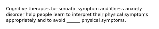 Cognitive therapies for somatic symptom and illness anxiety disorder help people learn to interpret their physical symptoms appropriately and to avoid ______ physical symptoms.