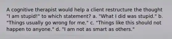 A cognitive therapist would help a client restructure the thought "I am stupid!" to which statement? a. "What I did was stupid." b. "Things usually go wrong for me." c. "Things like this should not happen to anyone." d. "I am not as smart as others."