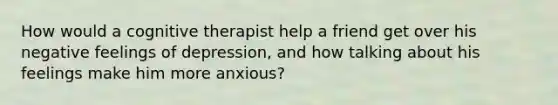 How would a cognitive therapist help a friend get over his negative feelings of depression, and how talking about his feelings make him more anxious?