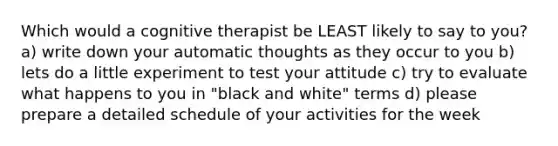 Which would a cognitive therapist be LEAST likely to say to you? a) write down your automatic thoughts as they occur to you b) lets do a little experiment to test your attitude c) try to evaluate what happens to you in "black and white" terms d) please prepare a detailed schedule of your activities for the week