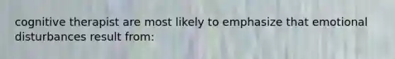cognitive therapist are most likely to emphasize that emotional disturbances result from: