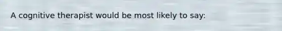 A cognitive therapist would be most likely to say: