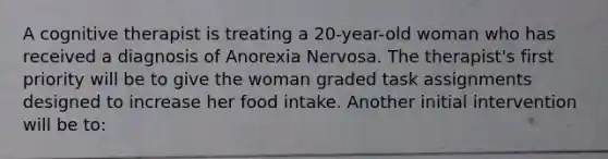 A cognitive therapist is treating a 20-year-old woman who has received a diagnosis of Anorexia Nervosa. The therapist's first priority will be to give the woman graded task assignments designed to increase her food intake. Another initial intervention will be to: