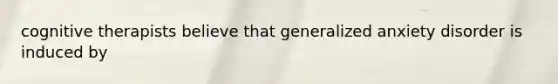 cognitive therapists believe that generalized anxiety disorder is induced by