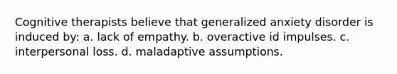 Cognitive therapists believe that generalized anxiety disorder is induced by: a. lack of empathy. b. overactive id impulses. c. interpersonal loss. d. maladaptive assumptions.