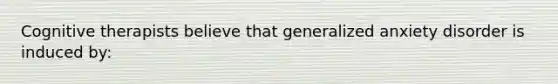 Cognitive therapists believe that generalized anxiety disorder is induced by: