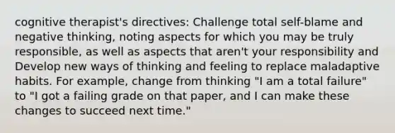 cognitive therapist's directives: Challenge total self-blame and negative thinking, noting aspects for which you may be truly responsible, as well as aspects that aren't your responsibility and Develop new ways of thinking and feeling to replace maladaptive habits. For example, change from thinking "I am a total failure" to "I got a failing grade on that paper, and I can make these changes to succeed next time."