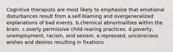 Cognitive therapists are most likely to emphasize that emotional disturbances result from a.self-blaming and overgeneralized explanations of bad events. b.chemical abnormalities within the brain. c.overly permissive child-rearing practices. d.poverty, unemployment, racism, and sexism. e.repressed, unconscious wishes and desires resulting in fixations