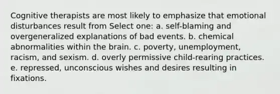 Cognitive therapists are most likely to emphasize that emotional disturbances result from Select one: a. self-blaming and overgeneralized explanations of bad events. b. chemical abnormalities within <a href='https://www.questionai.com/knowledge/kLMtJeqKp6-the-brain' class='anchor-knowledge'>the brain</a>. c. poverty, unemployment, racism, and sexism. d. overly permissive child-rearing practices. e. repressed, unconscious wishes and desires resulting in fixations.