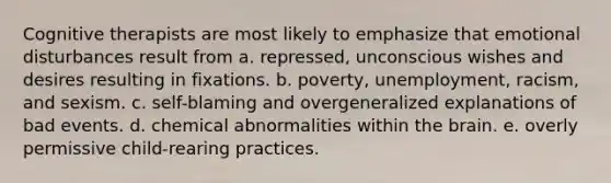 Cognitive therapists are most likely to emphasize that emotional disturbances result from a. repressed, unconscious wishes and desires resulting in fixations. b. poverty, unemployment, racism, and sexism. c. self-blaming and overgeneralized explanations of bad events. d. chemical abnormalities within the brain. e. overly permissive child-rearing practices.