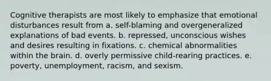 Cognitive therapists are most likely to emphasize that emotional disturbances result from a. self-blaming and overgeneralized explanations of bad events. b. repressed, unconscious wishes and desires resulting in fixations. c. chemical abnormalities within the brain. d. overly permissive child-rearing practices. e. poverty, unemployment, racism, and sexism.