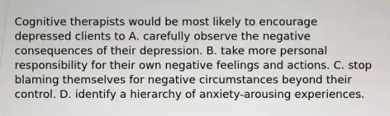 Cognitive therapists would be most likely to encourage depressed clients to A. carefully observe the negative consequences of their depression. B. take more personal responsibility for their own negative feelings and actions. C. stop blaming themselves for negative circumstances beyond their control. D. identify a hierarchy of anxiety-arousing experiences.