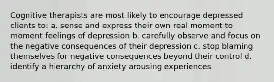 Cognitive therapists are most likely to encourage depressed clients to: a. sense and express their own real moment to moment feelings of depression b. carefully observe and focus on the negative consequences of their depression c. stop blaming themselves for negative consequences beyond their control d. identify a hierarchy of anxiety arousing experiences