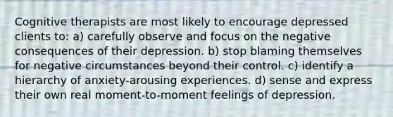 Cognitive therapists are most likely to encourage depressed clients to: a) carefully observe and focus on the negative consequences of their depression. b) stop blaming themselves for negative circumstances beyond their control. c) identify a hierarchy of anxiety-arousing experiences. d) sense and express their own real moment-to-moment feelings of depression.