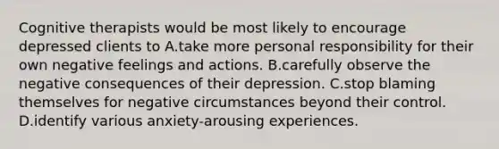 Cognitive therapists would be most likely to encourage depressed clients to A.take more personal responsibility for their own negative feelings and actions. B.carefully observe the negative consequences of their depression. C.stop blaming themselves for negative circumstances beyond their control. D.identify various anxiety-arousing experiences.