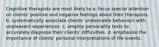 Cognitive therapists are most likely to a. focus special attention on clients' positive and negative feelings about their therapists. b. systematically associate clients' undesirable behaviors with unpleasant experiences. c. employ personality tests to accurately diagnose their clients' difficulties. d. emphasize the importance of clients' personal interpretations of life events.