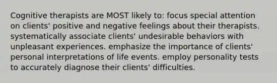 Cognitive therapists are MOST likely to: focus special attention on clients' positive and negative feelings about their therapists. systematically associate clients' undesirable behaviors with unpleasant experiences. emphasize the importance of clients' personal interpretations of life events. employ personality tests to accurately diagnose their clients' difficulties.