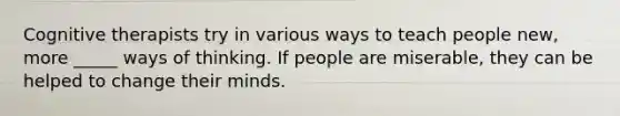 Cognitive therapists try in various ways to teach people new, more _____ ways of thinking. If people are miserable, they can be helped to change their minds.