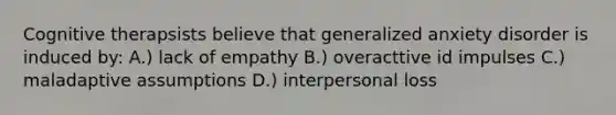 Cognitive therapsists believe that generalized anxiety disorder is induced by: A.) lack of empathy B.) overacttive id impulses C.) maladaptive assumptions D.) interpersonal loss