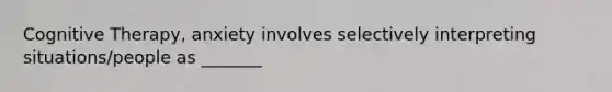 Cognitive Therapy, anxiety involves selectively interpreting situations/people as _______